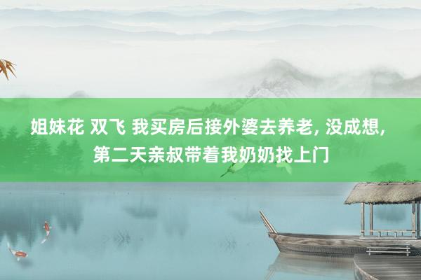 姐妹花 双飞 我买房后接外婆去养老， 没成想， 第二天亲叔带着我奶奶找上门