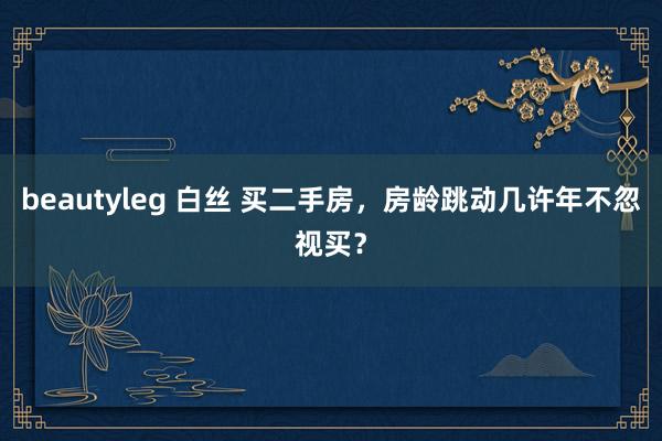 beautyleg 白丝 买二手房，房龄跳动几许年不忽视买？