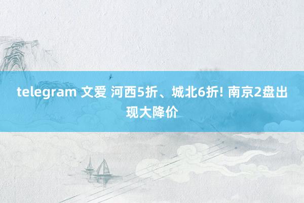 telegram 文爱 河西5折、城北6折! 南京2盘出现大降价