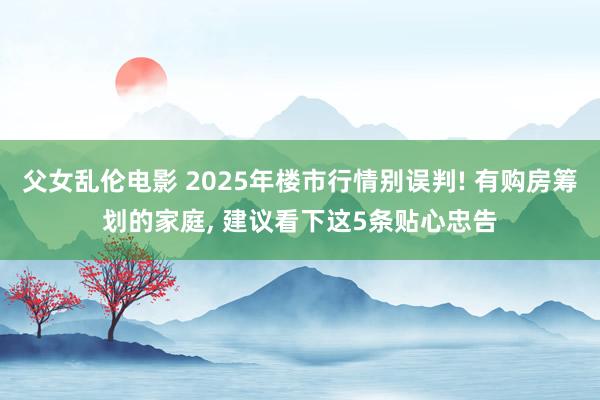 父女乱伦电影 2025年楼市行情别误判! 有购房筹划的家庭， 建议看下这5条贴心忠告