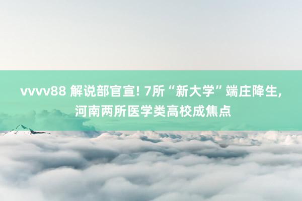 vvvv88 解说部官宣! 7所“新大学”端庄降生， 河南两所医学类高校成焦点