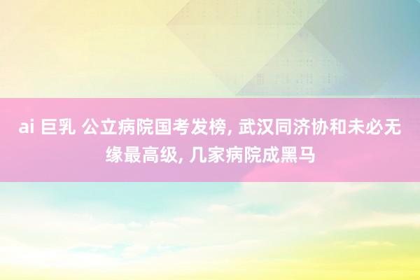ai 巨乳 公立病院国考发榜， 武汉同济协和未必无缘最高级， 几家病院成黑马