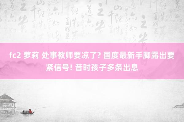 fc2 萝莉 处事教师要凉了? 国度最新手脚露出要紧信号! 昔时孩子多条出息