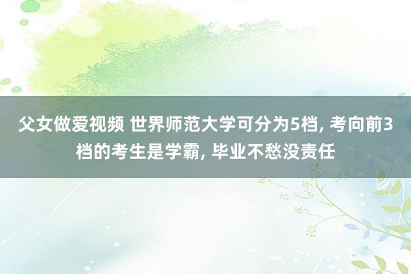 父女做爱视频 世界师范大学可分为5档， 考向前3档的考生是学霸， 毕业不愁没责任