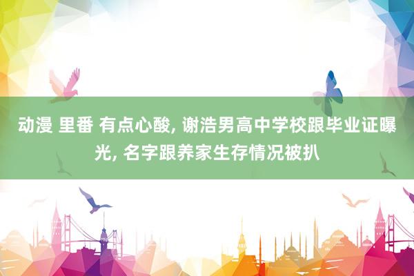 动漫 里番 有点心酸， 谢浩男高中学校跟毕业证曝光， 名字跟养家生存情况被扒