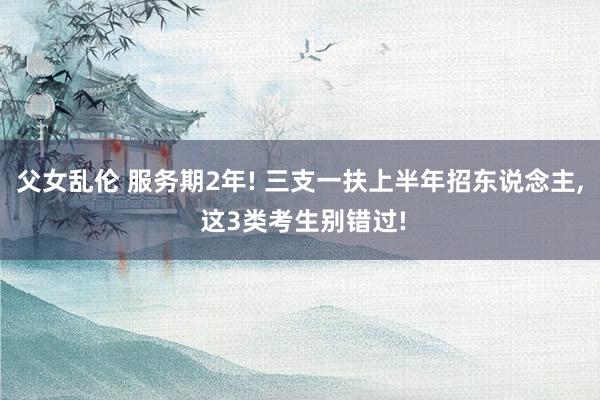 父女乱伦 服务期2年! 三支一扶上半年招东说念主， 这3类考生别错过!