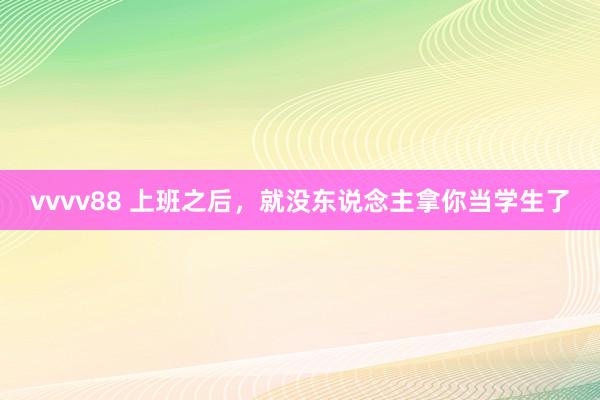 vvvv88 上班之后，就没东说念主拿你当学生了