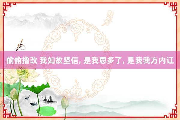 偷偷撸改 我如故坚信， 是我思多了， 是我我方内讧