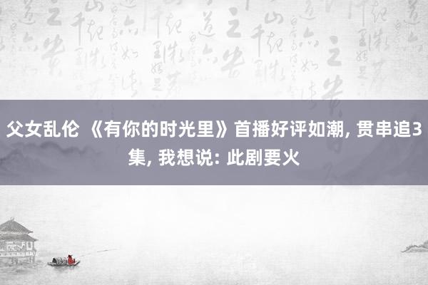 父女乱伦 《有你的时光里》首播好评如潮， 贯串追3集， 我想说: 此剧要火