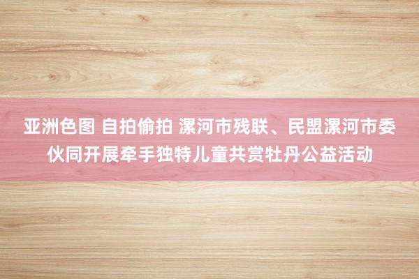 亚洲色图 自拍偷拍 漯河市残联、民盟漯河市委伙同开展牵手独特儿童共赏牡丹公益活动