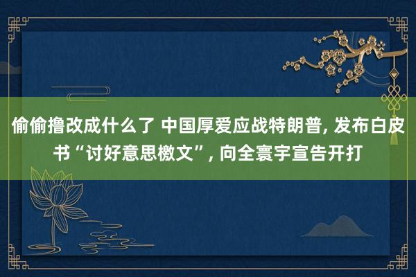 偷偷撸改成什么了 中国厚爱应战特朗普， 发布白皮书“讨好意思檄文”， 向全寰宇宣告开打