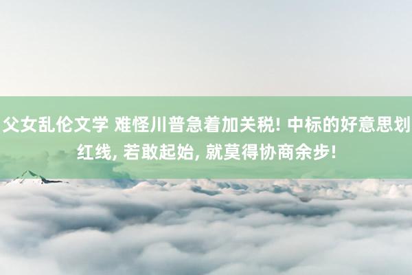 父女乱伦文学 难怪川普急着加关税! 中标的好意思划红线， 若敢起始， 就莫得协商余步!