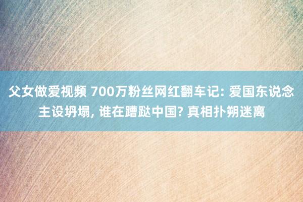 父女做爱视频 700万粉丝网红翻车记: 爱国东说念主设坍塌， 谁在蹧跶中国? 真相扑朔迷离
