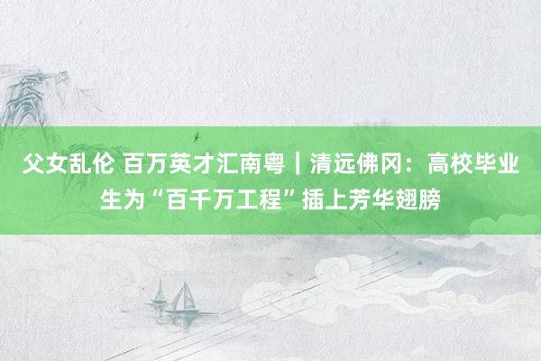 父女乱伦 百万英才汇南粤｜清远佛冈：高校毕业生为“百千万工程”插上芳华翅膀