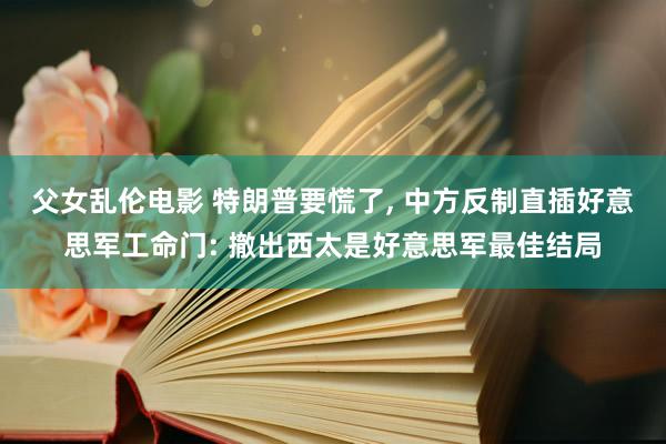 父女乱伦电影 特朗普要慌了， 中方反制直插好意思军工命门: 撤出西太是好意思军最佳结局