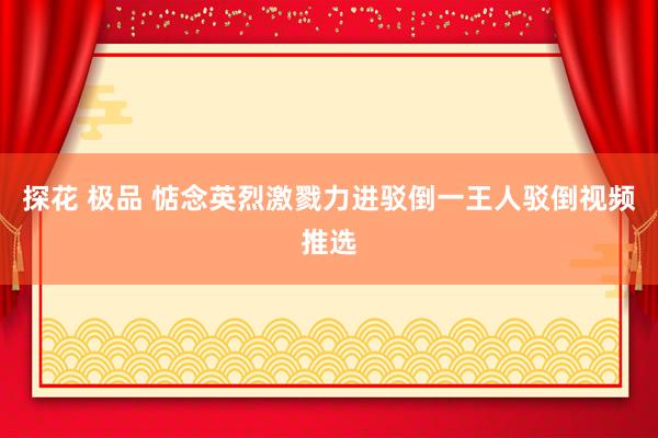 探花 极品 惦念英烈激戮力进驳倒一王人驳倒视频推选