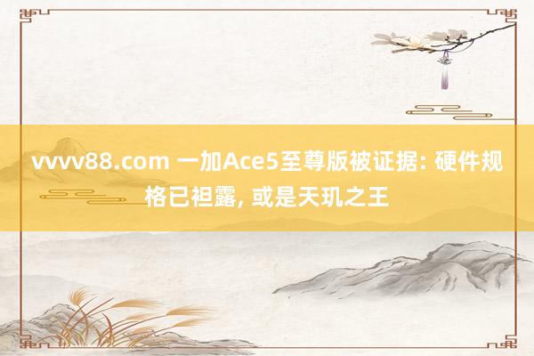 vvvv88.com 一加Ace5至尊版被证据: 硬件规格已袒露， 或是天玑之王