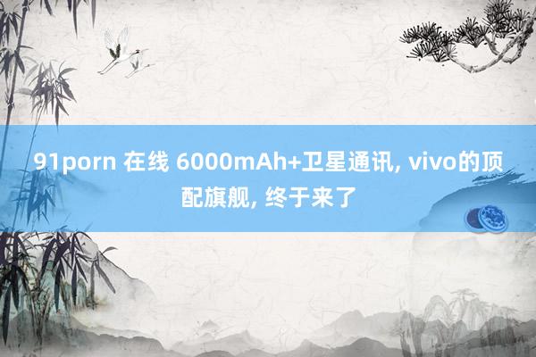 91porn 在线 6000mAh+卫星通讯， vivo的顶配旗舰， 终于来了