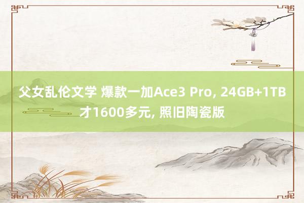 父女乱伦文学 爆款一加Ace3 Pro， 24GB+1TB才1600多元， 照旧陶瓷版
