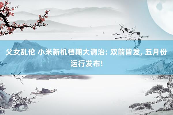 父女乱伦 小米新机档期大调治: 双箭皆发， 五月份运行发布!