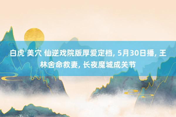 白虎 美穴 仙逆戏院版厚爱定档， 5月30日播， 王林舍命救妻， 长夜魔城成关节