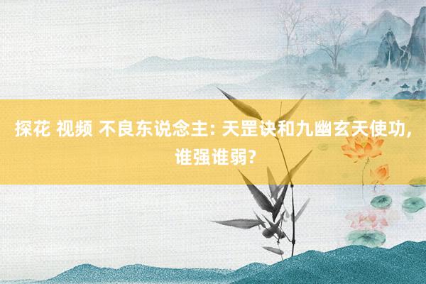 探花 视频 不良东说念主: 天罡诀和九幽玄天使功， 谁强谁弱?