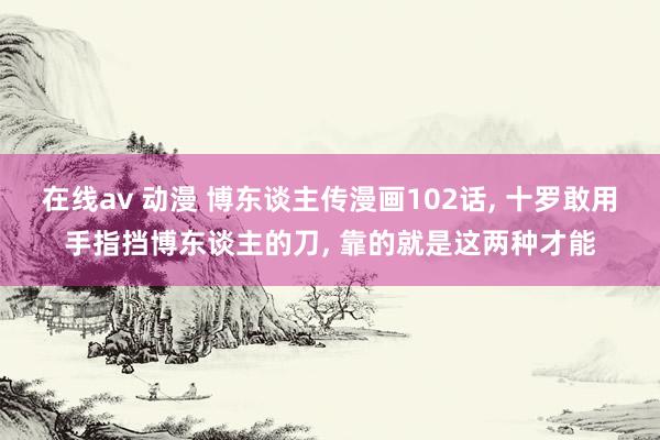 在线av 动漫 博东谈主传漫画102话， 十罗敢用手指挡博东谈主的刀， 靠的就是这两种才能
