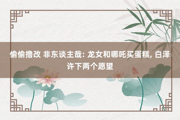偷偷撸改 非东谈主哉: 龙女和哪吒买蛋糕， 白泽许下两个愿望