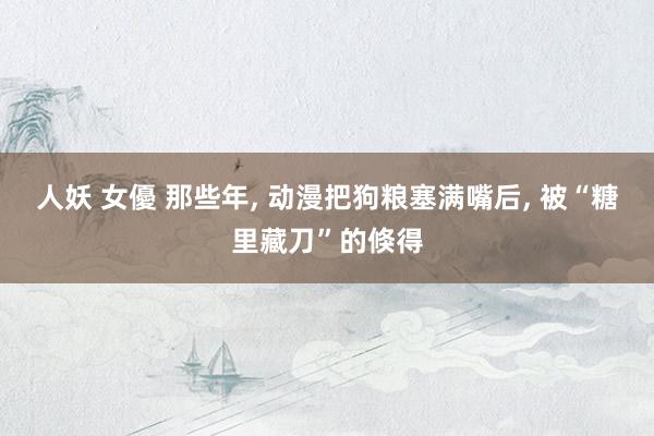 人妖 女優 那些年， 动漫把狗粮塞满嘴后， 被“糖里藏刀”的倏得
