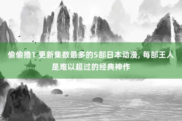 偷偷撸1 更新集数最多的5部日本动漫， 每部王人是难以超过的经典神作
