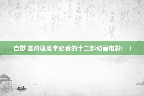 自慰 宫崎骏寰宇必看的十二部动画电影❗️