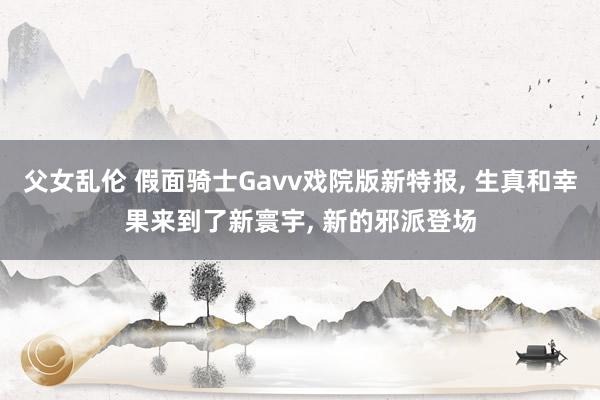 父女乱伦 假面骑士Gavv戏院版新特报， 生真和幸果来到了新寰宇， 新的邪派登场