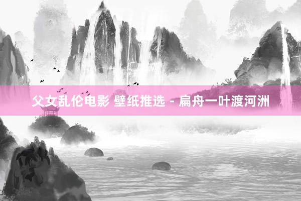 父女乱伦电影 壁纸推选 - 扁舟一叶渡河洲