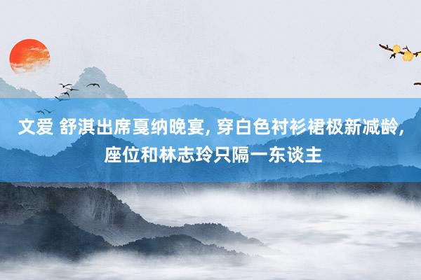 文爱 舒淇出席戛纳晚宴， 穿白色衬衫裙极新减龄， 座位和林志玲只隔一东谈主
