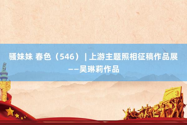 骚妹妹 春色（546） | 上游主题照相征稿作品展——吴琳莉作品