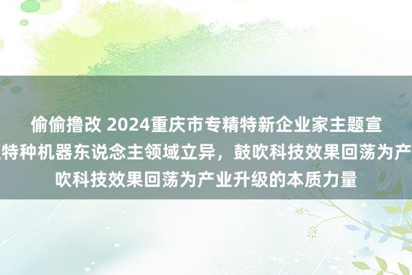 偷偷撸改 2024重庆市专精特新企业家主题宣传｜刘兴超：专注特种机器东说念主领域立异，鼓吹科技效果回荡为产业升级的本质力量