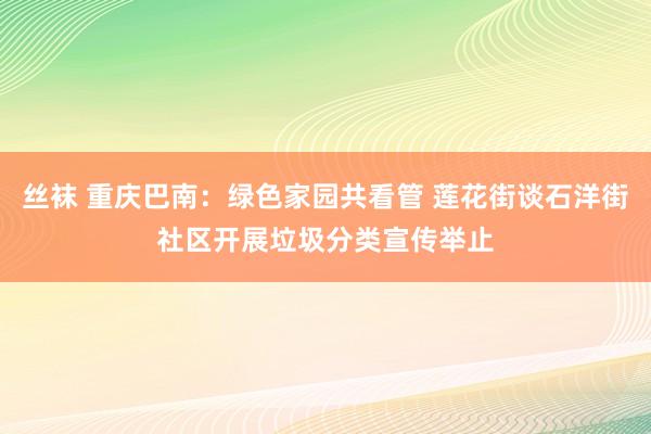 丝袜 重庆巴南：绿色家园共看管 莲花街谈石洋街社区开展垃圾分类宣传举止
