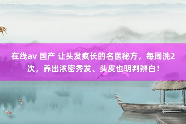 在线av 国产 让头发疯长的名医秘方，每周洗2次，养出浓密秀发、头皮也明判辨白！