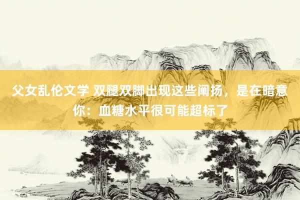 父女乱伦文学 双腿双脚出现这些阐扬，是在暗意你：血糖水平很可能超标了