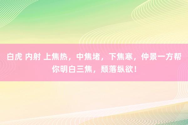 白虎 内射 上焦热，中焦堵，下焦寒，仲景一方帮你明白三焦，颓落纵欲！
