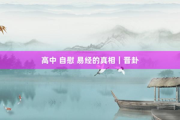 高中 自慰 易经的真相｜晋卦