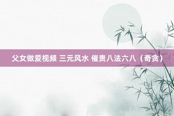 父女做爱视频 三元风水 催贵八法六八（奇贪）