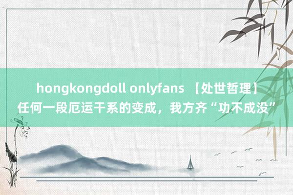 hongkongdoll onlyfans 【处世哲理】任何一段厄运干系的变成，我方齐“功不成没”
