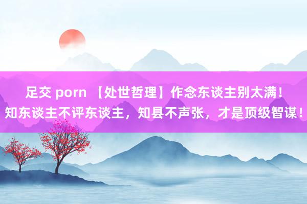 足交 porn 【处世哲理】作念东谈主别太满！知东谈主不评东谈主，知县不声张，才是顶级智谋！