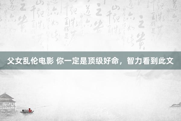 父女乱伦电影 你一定是顶级好命，智力看到此文