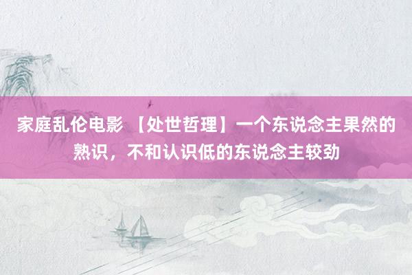 家庭乱伦电影 【处世哲理】一个东说念主果然的熟识，不和认识低的东说念主较劲
