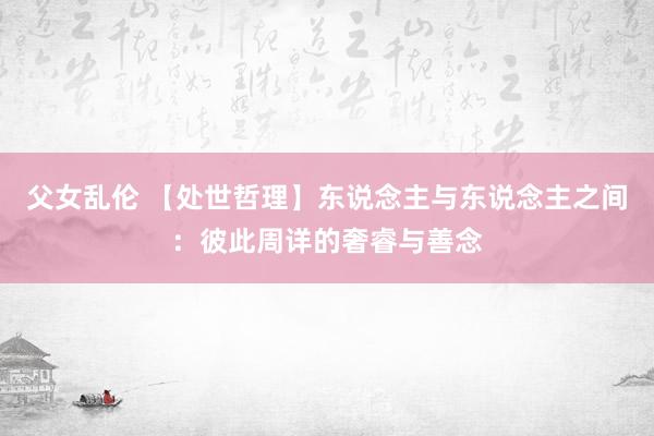 父女乱伦 【处世哲理】东说念主与东说念主之间：彼此周详的奢睿与善念