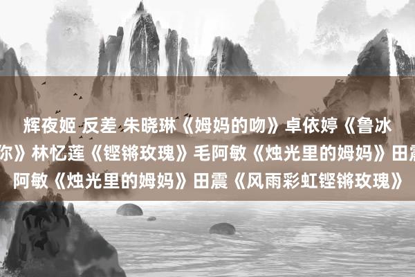 辉夜姬 反差 朱晓琳《姆妈的吻》卓依婷《鲁冰花》李昕融《姆妈我爱你》林忆莲《铿锵玫瑰》毛阿敏《烛光里的姆妈》田震《风雨彩虹铿锵玫瑰》