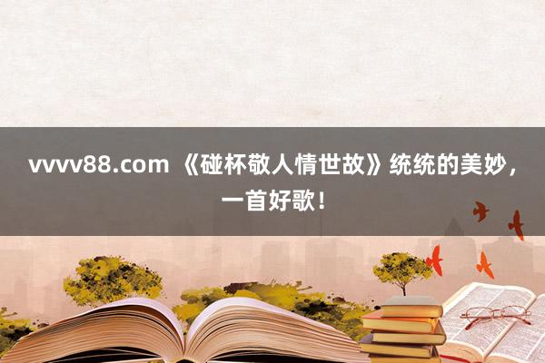 vvvv88.com 《碰杯敬人情世故》统统的美妙，一首好歌！