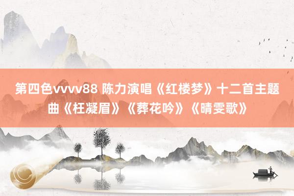 第四色vvvv88 陈力演唱《红楼梦》十二首主题曲《枉凝眉》《葬花吟》《晴雯歌》